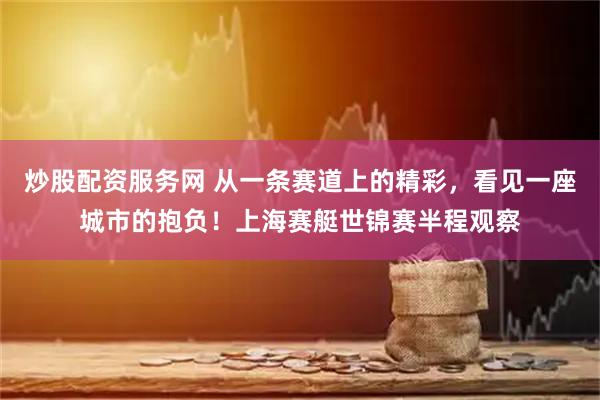 炒股配资服务网 从一条赛道上的精彩，看见一座城市的抱负！上海赛艇世锦赛半程观察