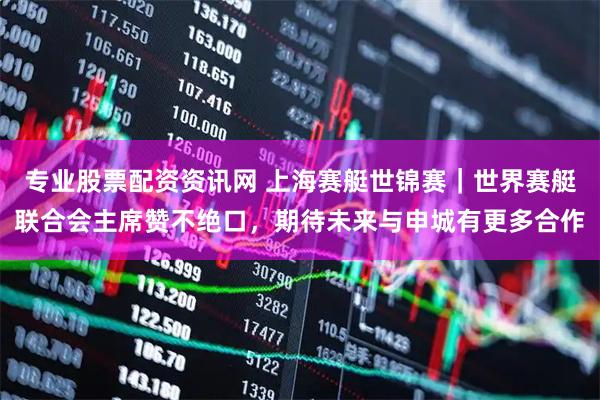 专业股票配资资讯网 上海赛艇世锦赛｜世界赛艇联合会主席赞不绝口，期待未来与申城有更多合作
