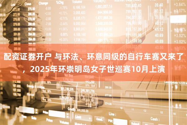 配资证券开户 与环法、环意同级的自行车赛又来了，2025年环崇明岛女子世巡赛10月上演