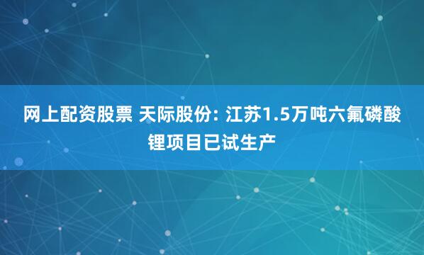 网上配资股票 天际股份: 江苏1.5万吨六氟磷酸锂项目已试生产