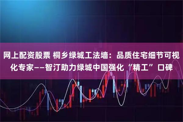 网上配资股票 桐乡绿城工法墙：品质住宅细节可视化专家——智汀助力绿城中国强化 “精工” 口碑