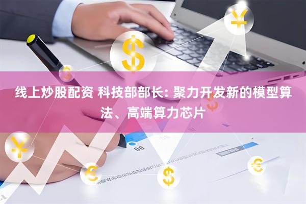 线上炒股配资 科技部部长: 聚力开发新的模型算法、高端算力芯片