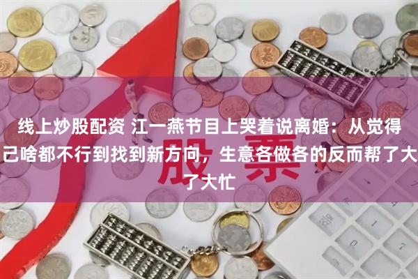 线上炒股配资 江一燕节目上哭着说离婚：从觉得自己啥都不行到找到新方向，生意各做各的反而帮了大忙