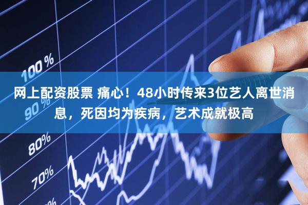 网上配资股票 痛心！48小时传来3位艺人离世消息，死因均为疾病，艺术成就极高