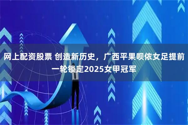 网上配资股票 创造新历史，广西平果呗侬女足提前一轮锁定2025女甲冠军