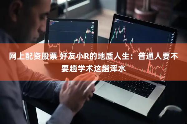 网上配资股票 好友小R的地质人生：普通人要不要趟学术这趟浑水
