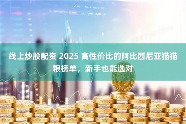 线上炒股配资 2025 高性价比的阿比西尼亚猫猫粮榜单，新手也能选对