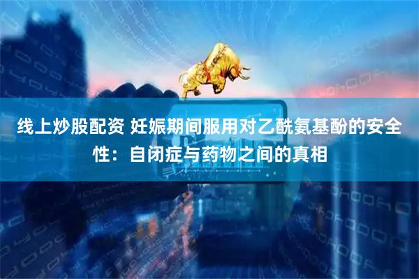 线上炒股配资 妊娠期间服用对乙酰氨基酚的安全性：自闭症与药物之间的真相