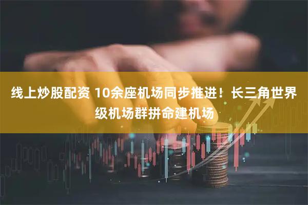 线上炒股配资 10余座机场同步推进！长三角世界级机场群拼命建机场