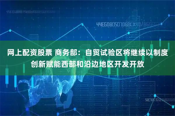 网上配资股票 商务部：自贸试验区将继续以制度创新赋能西部和沿边地区开发开放