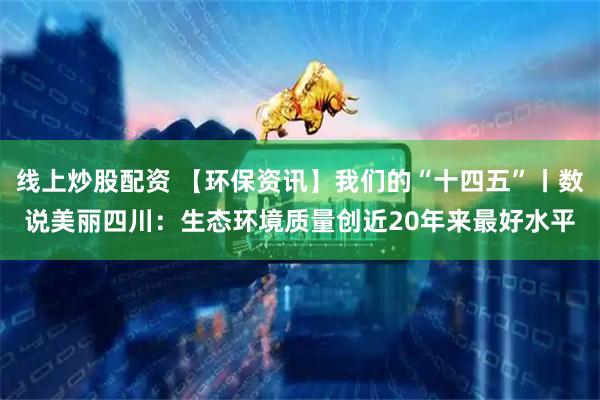 线上炒股配资 【环保资讯】我们的“十四五”丨数说美丽四川：生态环境质量创近20年来最好水平