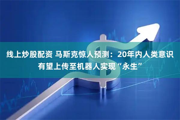 线上炒股配资 马斯克惊人预测：20年内人类意识有望上传至机器人实现“永生”
