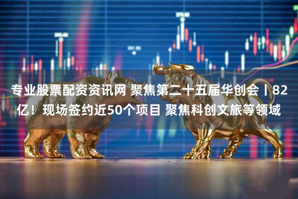 专业股票配资资讯网 聚焦第二十五届华创会丨82亿！现场签约近50个项目 聚焦科创文旅等领域