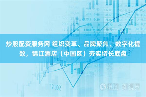 炒股配资服务网 组织变革、品牌聚焦、数字化提效，锦江酒店（中国区）夯实增长底盘
