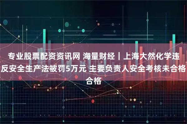 专业股票配资资讯网 海量财经｜上海大然化学违反安全生产法被罚5万元 主要负责人安全考核未合格