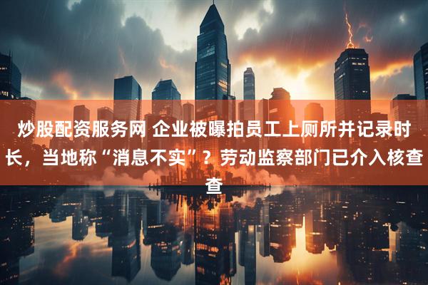 炒股配资服务网 企业被曝拍员工上厕所并记录时长，当地称“消息不实”？劳动监察部门已介入核查
