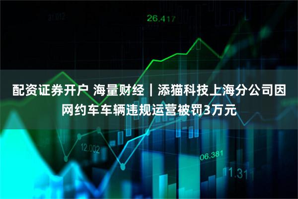 配资证券开户 海量财经｜添猫科技上海分公司因网约车车辆违规运营被罚3万元