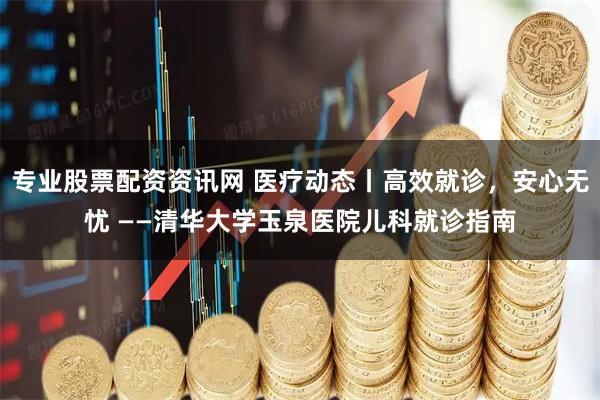 专业股票配资资讯网 医疗动态丨高效就诊，安心无忧 ——清华大学玉泉医院儿科就诊指南