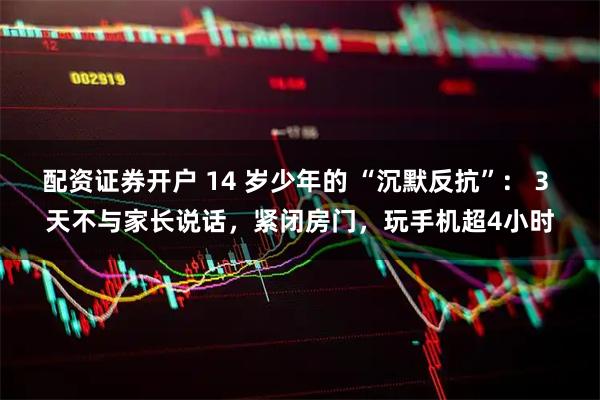 配资证券开户 14 岁少年的 “沉默反抗”： 3 天不与家长说话，紧闭房门，玩手机超4小时