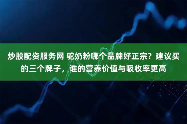炒股配资服务网 驼奶粉哪个品牌好正宗?建议买的三个牌子,谁的营养价值与吸收率更高