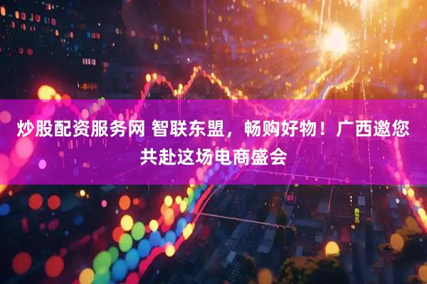 炒股配资服务网 智联东盟,畅购好物!广西邀您共赴这场电商盛会