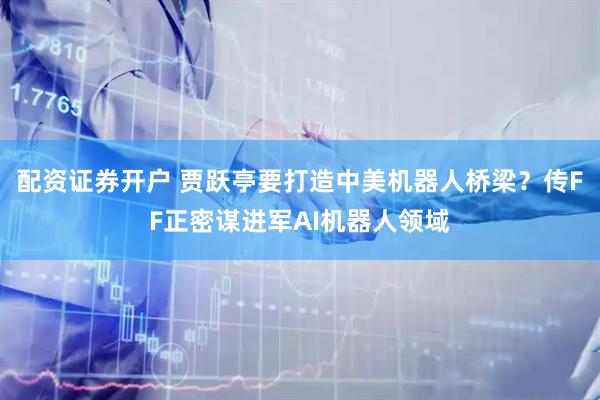 配资证券开户 贾跃亭要打造中美机器人桥梁？传FF正密谋进军AI机器人领域
