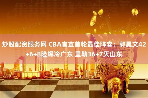 炒股配资服务网 CBA官宣首轮最佳阵容：郭昊文42+6+8险爆冷广东 里勒36+7灭山东