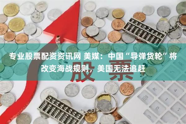 专业股票配资资讯网 美媒：中国“导弹货轮”将改变海战规则，美国无法追赶