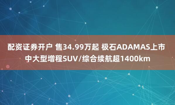 配资证券开户 售34.99万起 极石ADAMAS上市 中大型增程SUV/综合续航超1400km