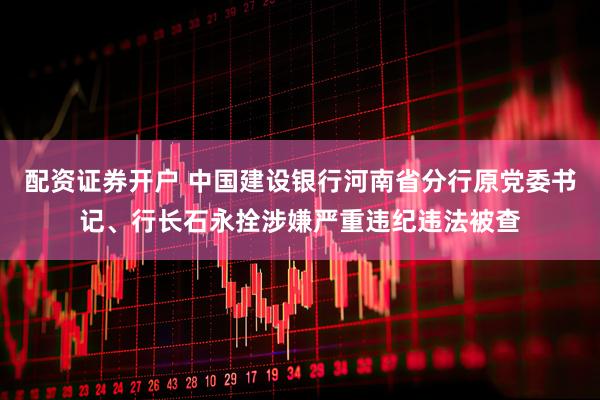配资证券开户 中国建设银行河南省分行原党委书记、行长石永拴涉嫌严重违纪违法被查