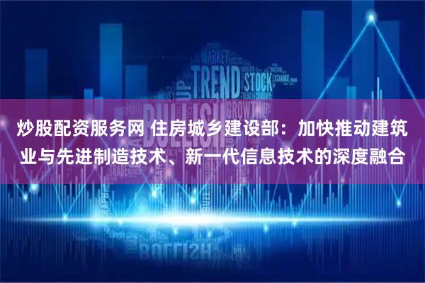 炒股配资服务网 住房城乡建设部：加快推动建筑业与先进制造技术、新一代信息技术的深度融合