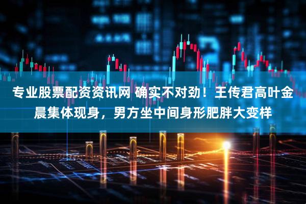 专业股票配资资讯网 确实不对劲！王传君高叶金晨集体现身，男方坐中间身形肥胖大变样