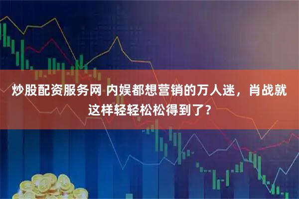 炒股配资服务网 内娱都想营销的万人迷，肖战就这样轻轻松松得到了？