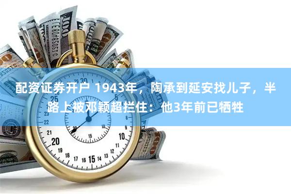 配资证券开户 1943年，陶承到延安找儿子，半路上被邓颖超拦住：他3年前已牺牲