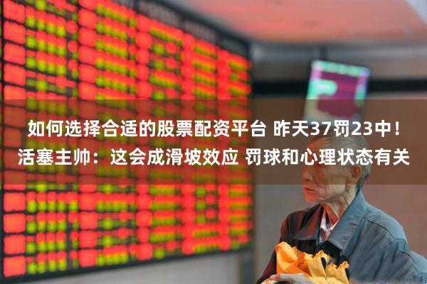 如何选择合适的股票配资平台 昨天37罚23中！活塞主帅：这会成滑坡效应 罚球和心理状态有关