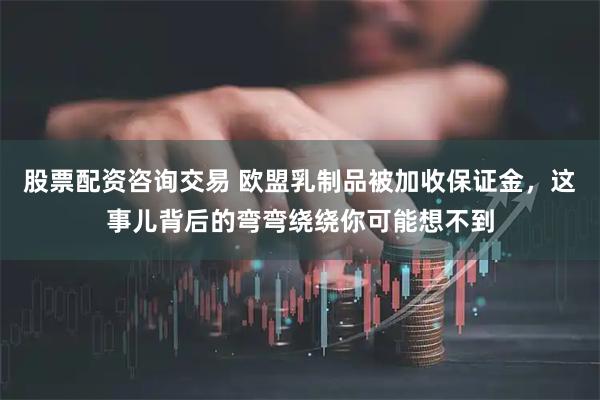 股票配资咨询交易 欧盟乳制品被加收保证金，这事儿背后的弯弯绕绕你可能想不到
