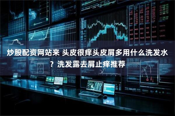 炒股配资网站来 头皮很痒头皮屑多用什么洗发水？洗发露去屑止痒推荐