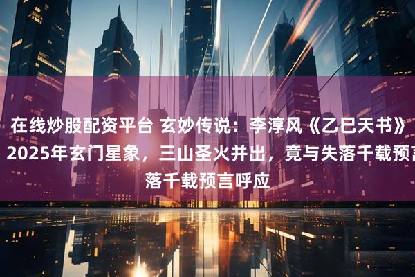 在线炒股配资平台 玄妙传说：李淳风《乙巳天书》揭秘：2025年玄门星象，三山圣火并出，竟与失落千载预言呼应