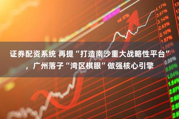 证券配资系统 再提“打造南沙重大战略性平台”，广州落子“湾区棋眼”做强核心引擎