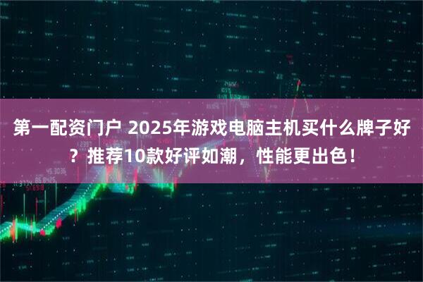 第一配资门户 2025年游戏电脑主机买什么牌子好？推荐10款好评如潮，性能更出色！