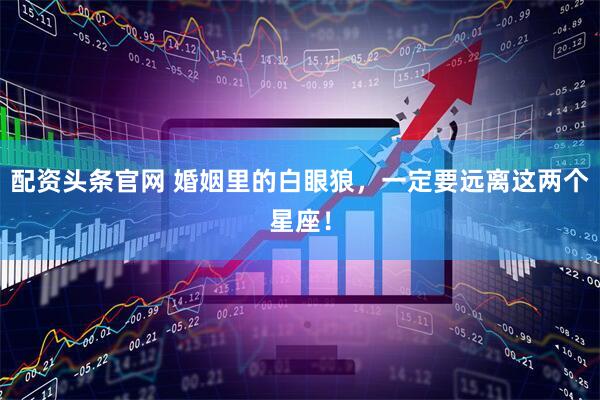 配资头条官网 婚姻里的白眼狼，一定要远离这两个星座！