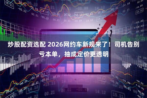 炒股配资选配 2026网约车新规来了！司机告别亏本单，抽成定价更透明