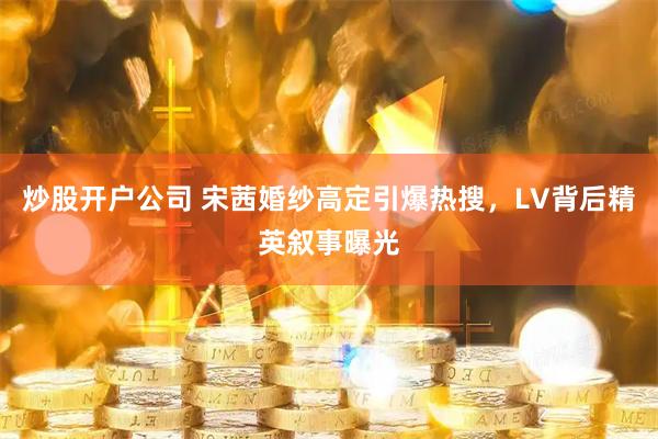 炒股开户公司 宋茜婚纱高定引爆热搜，LV背后精英叙事曝光