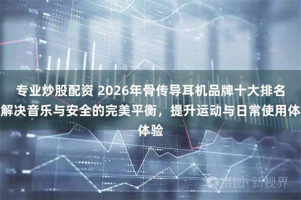 专业炒股配资 2026年骨传导耳机品牌十大排名：解决音乐与安全的完美平衡，提升运动与日常使用体验