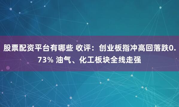 股票配资平台有哪些 收评：创业板指冲高回落跌0.73% 油气、化工板块全线走强