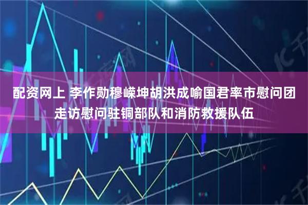 配资网上 李作勋穆嵘坤胡洪成喻国君率市慰问团走访慰问驻铜部队和消防救援队伍