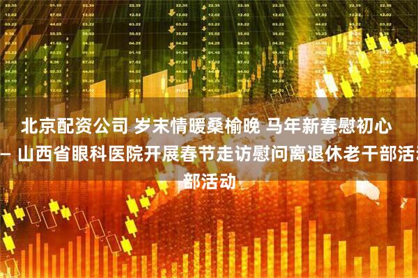 北京配资公司 岁末情暖桑榆晚 马年新春慰初心 —— 山西省眼科医院开展春节走访慰问离退休老干部活动
