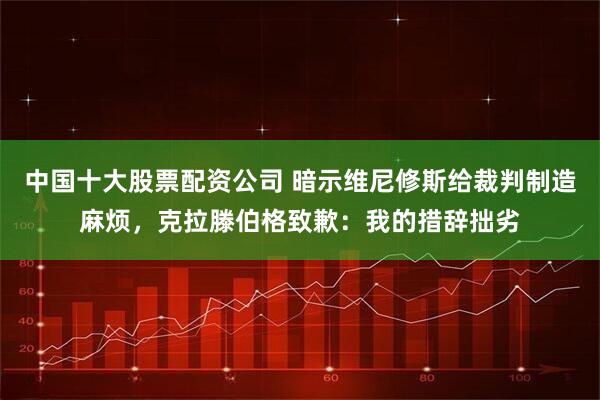 中国十大股票配资公司 暗示维尼修斯给裁判制造麻烦，克拉滕伯格致歉：我的措辞拙劣
