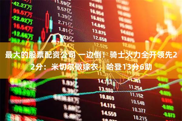 最大的股票配资公司 一边倒！骑士火力全开领先22分：米切尔做嫁衣，哈登13分6助
