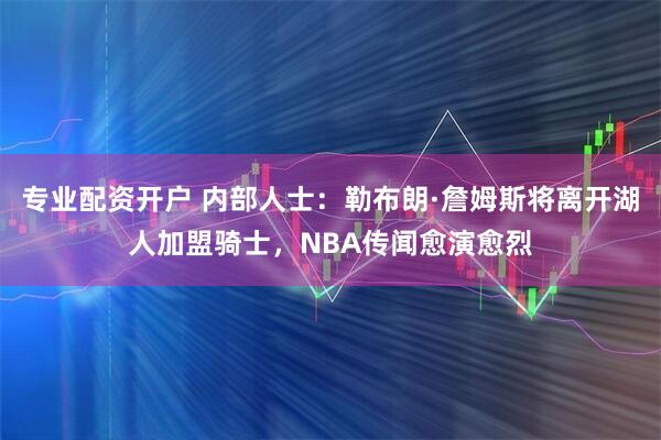 专业配资开户 内部人士：勒布朗·詹姆斯将离开湖人加盟骑士，NBA传闻愈演愈烈